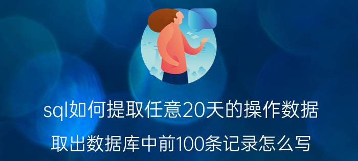 sql如何提取任意20天的操作数据 取出数据库中前100条记录怎么写？